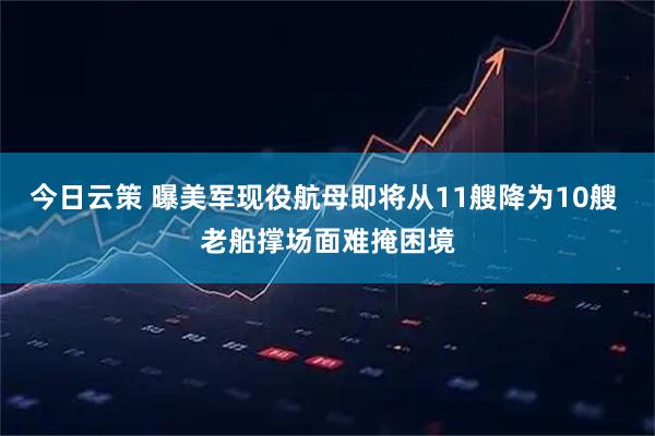 今日云策 曝美军现役航母即将从11艘降为10艘 老船撑场面难掩困境