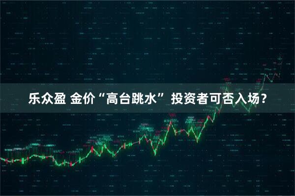 乐众盈 金价“高台跳水” 投资者可否入场？