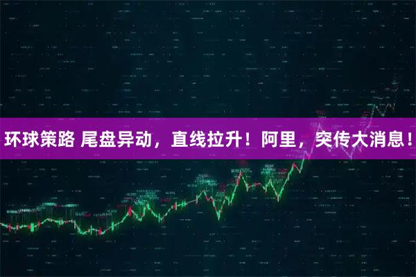 环球策路 尾盘异动，直线拉升！阿里，突传大消息！