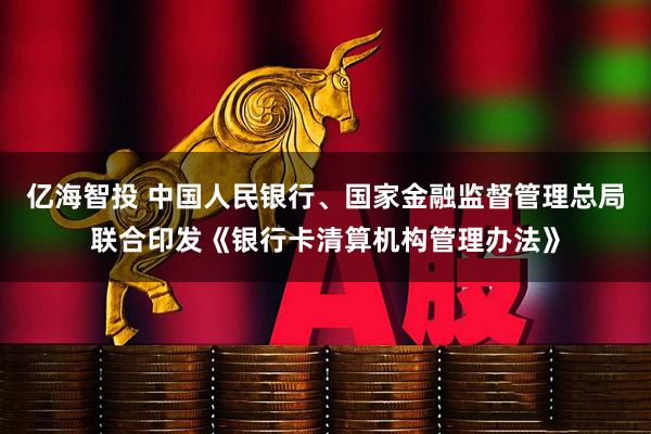 亿海智投 中国人民银行、国家金融监督管理总局联合印发《银行卡清算机构管理办法》