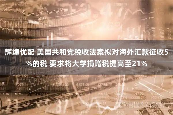 辉煌优配 美国共和党税收法案拟对海外汇款征收5%的税 要求将大学捐赠税提高至21%