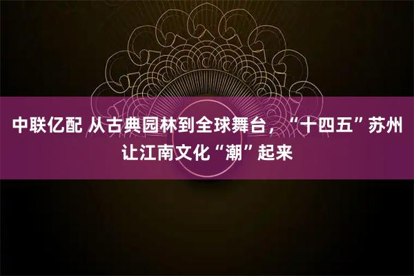 中联亿配 从古典园林到全球舞台,“十四五”苏州让江南文化“潮”起来