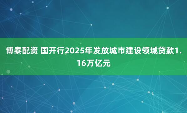 博泰配资 国开行2025年发放城市建设领域贷款1.16万亿元