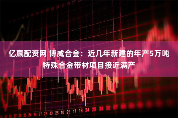 亿赢配资网 博威合金:近几年新建的年产5万吨特殊合金带材项目接近满产