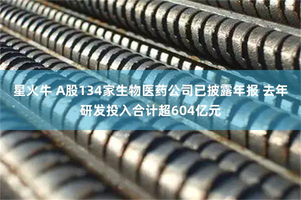 星火牛 A股134家生物医药公司已披露年报 去年研发投入合计超604亿元